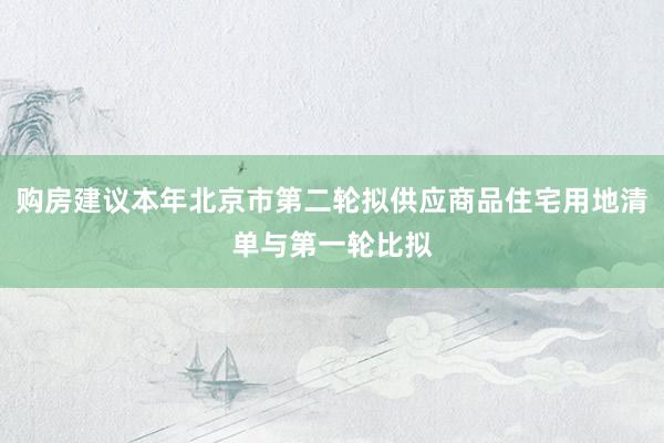 购房建议本年北京市第二轮拟供应商品住宅用地清单与第一轮比拟