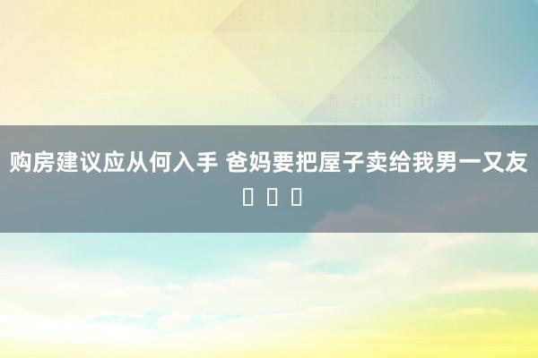 购房建议应从何入手 爸妈要把屋子卖给我男一又友 ​​​