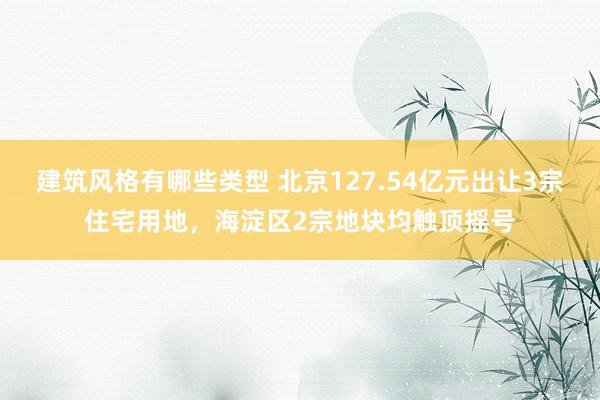 建筑风格有哪些类型 北京127.54亿元出让3宗住宅用地，海淀区2宗地块均触顶摇号