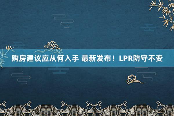 购房建议应从何入手 最新发布！LPR防守不变