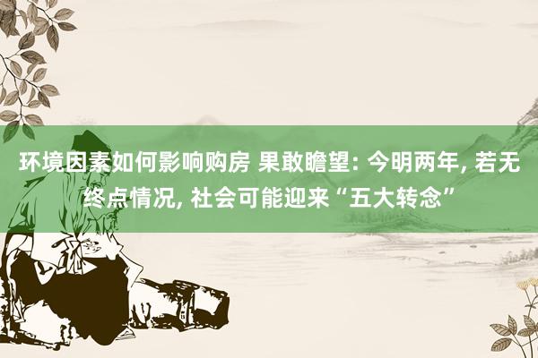 环境因素如何影响购房 果敢瞻望: 今明两年, 若无终点情况, 社会可能迎来“五大转念”