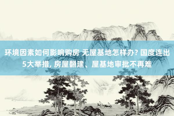 环境因素如何影响购房 无屋基地怎样办? 国度连出5大举措, 房屋翻建、屋基地审批不再难