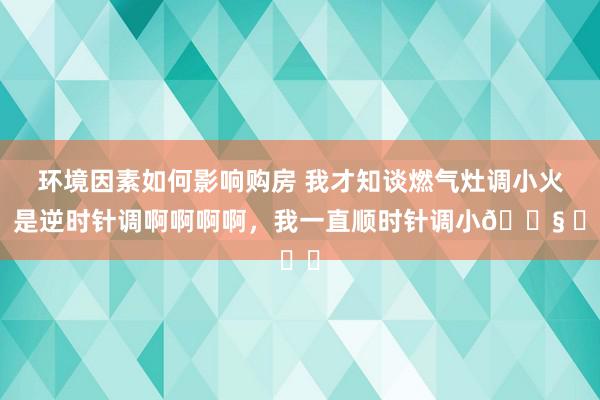 环境因素如何影响购房 我才知谈燃气灶调小火，是逆时针调啊啊啊啊，我一直顺时针调小😧 ​​