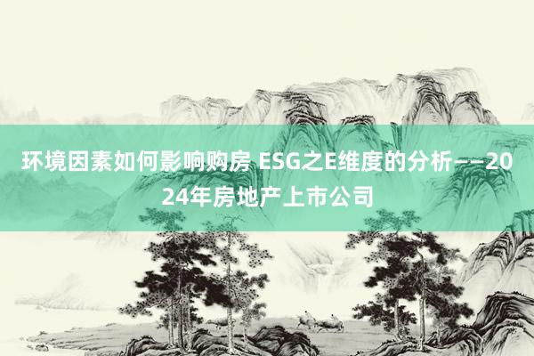 环境因素如何影响购房 ESG之E维度的分析——2024年房地产上市公司