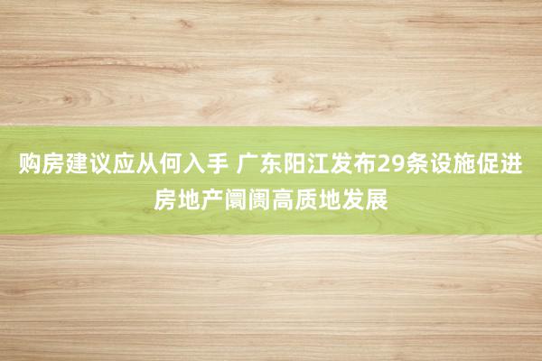 购房建议应从何入手 广东阳江发布29条设施促进房地产阛阓高质地发展