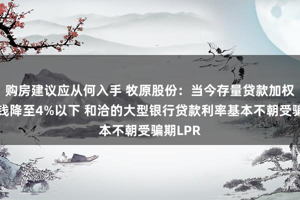 购房建议应从何入手 牧原股份：当今存量贷款加权平均本钱降至4%以下 和洽的大型银行贷款利率基本不朝受骗期LPR