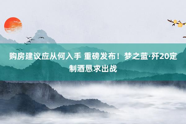 购房建议应从何入手 重磅发布！梦之蓝·歼20定制酒恳求出战