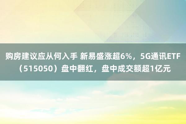 购房建议应从何入手 新易盛涨超6%，5G通讯ETF（515050）盘中翻红，盘中成交额超1亿元