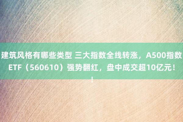 建筑风格有哪些类型 三大指数全线转涨，A500指数ETF（560610）强势翻红，盘中成交超10亿元！