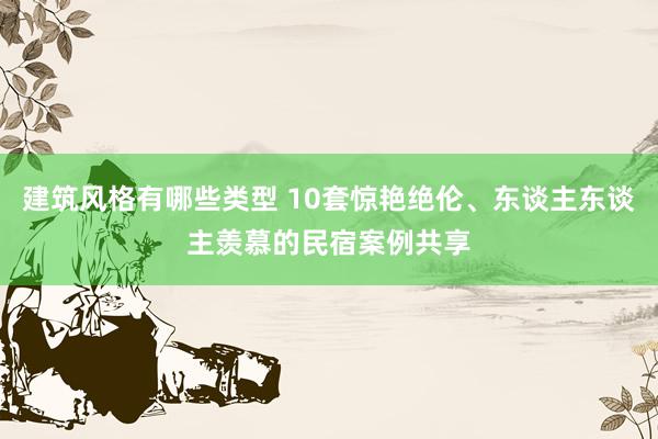 建筑风格有哪些类型 10套惊艳绝伦、东谈主东谈主羡慕的民宿案例共享