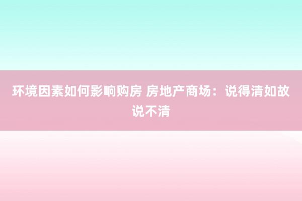 环境因素如何影响购房 房地产商场：说得清如故说不清