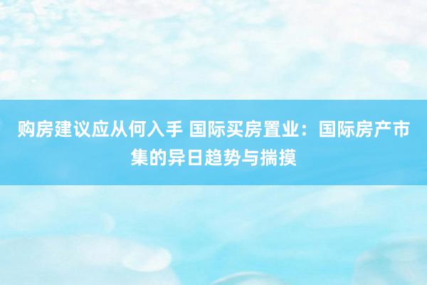 购房建议应从何入手 国际买房置业：国际房产市集的异日趋势与揣摸