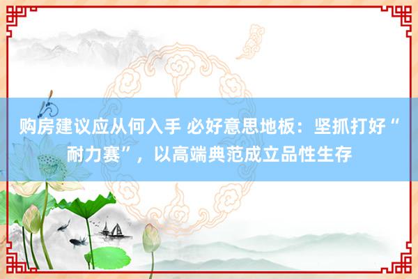 购房建议应从何入手 必好意思地板：坚抓打好“耐力赛”，以高端典范成立品性生存