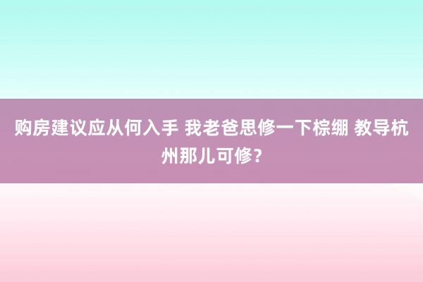 购房建议应从何入手 我老爸思修一下棕绷 教导杭州那儿可修？