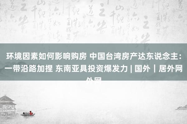 环境因素如何影响购房 中国台湾房产达东说念主：一带沿路加捏 东南亚具投资爆发力 | 国外｜居外网