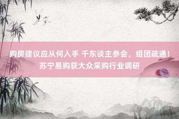 购房建议应从何入手 千东谈主参会，组团疏通！苏宁易购获大众采购行业调研