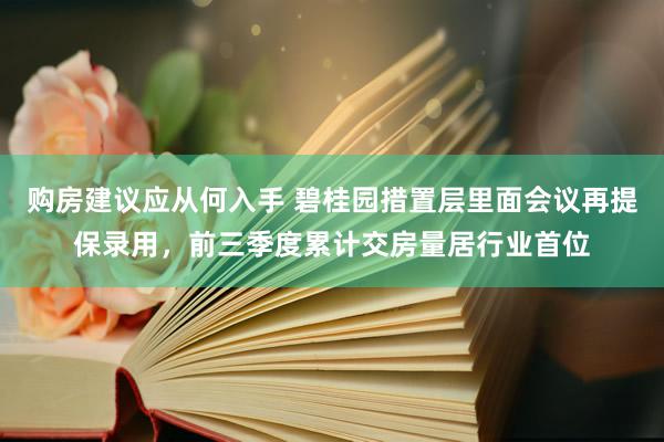 购房建议应从何入手 碧桂园措置层里面会议再提保录用，前三季度累计交房量居行业首位