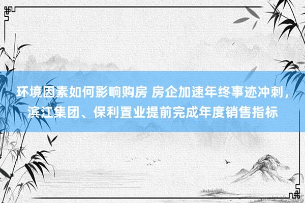 环境因素如何影响购房 房企加速年终事迹冲刺，滨江集团、保利置业提前完成年度销售指标