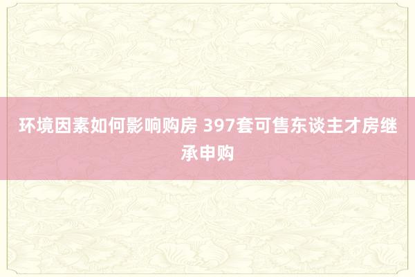 环境因素如何影响购房 397套可售东谈主才房继承申购