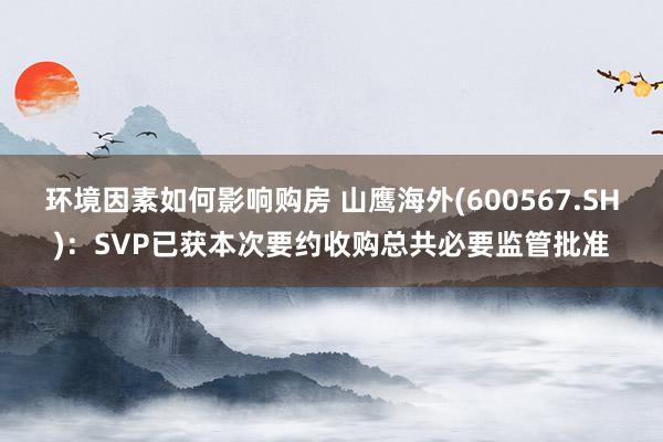 环境因素如何影响购房 山鹰海外(600567.SH)：SVP已获本次要约收购总共必要监管批准