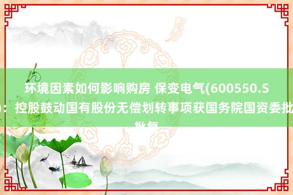 环境因素如何影响购房 保变电气(600550.SH)：控股鼓动国有股份无偿划转事项获国务院国资委批复