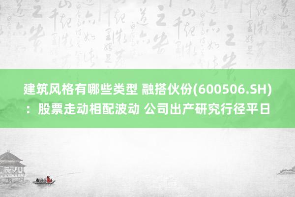 建筑风格有哪些类型 融搭伙份(600506.SH)：股票走动相配波动 公司出产研究行径平日