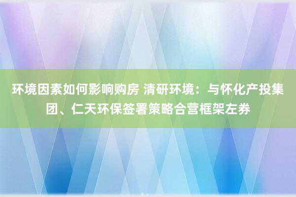 环境因素如何影响购房 清研环境：与怀化产投集团、仁天环保签署策略合营框架左券