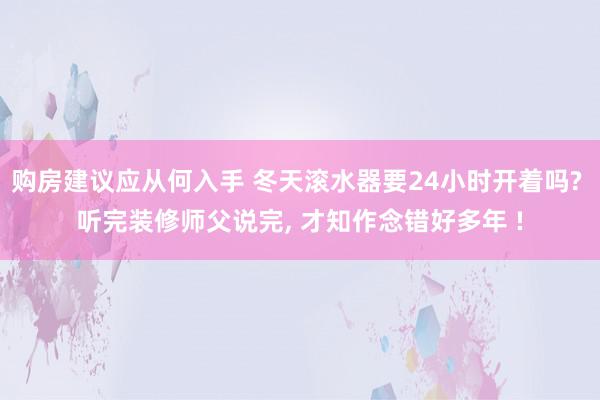 购房建议应从何入手 冬天滚水器要24小时开着吗? 听完装修师父说完, 才知作念错好多年 !