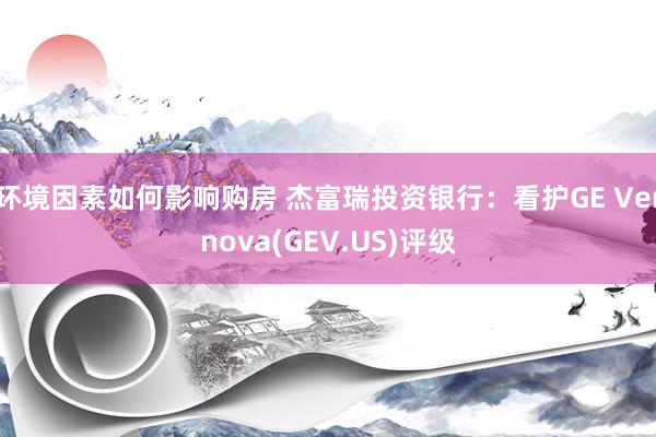 环境因素如何影响购房 杰富瑞投资银行：看护GE Vernova(GEV.US)评级