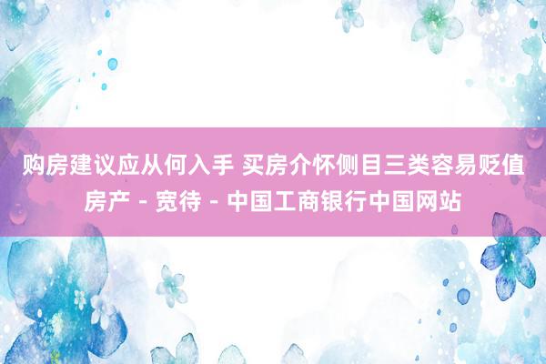 购房建议应从何入手 买房介怀侧目三类容易贬值房产－宽待－中国工商银行中国网站