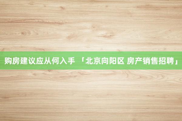 购房建议应从何入手 「北京向阳区 房产销售招聘」