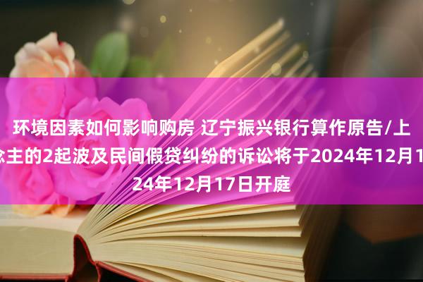 环境因素如何影响购房 辽宁振兴银行算作原告/上诉东说念主的2起波及民间假贷纠纷的诉讼将于2024年12月17日开庭