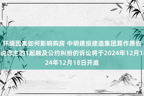 环境因素如何影响购房 中明建投建造集团算作原告/上诉东说念主的1起触及公约纠纷的诉讼将于2024年12月18日开庭