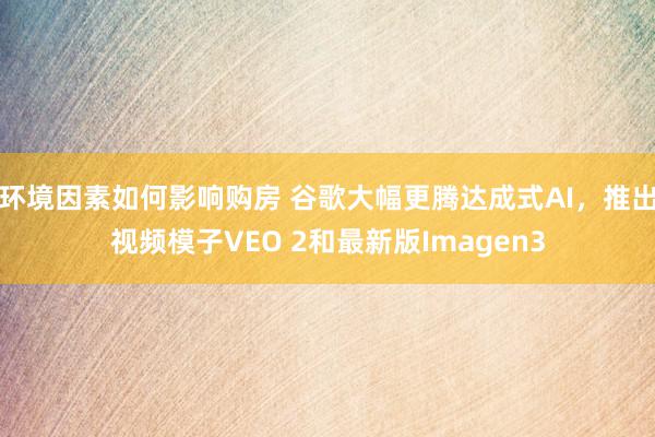 环境因素如何影响购房 谷歌大幅更腾达成式AI，推出视频模子VEO 2和最新版Imagen3