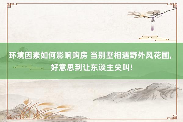 环境因素如何影响购房 当别墅相遇野外风花圃, 好意思到让东谈主尖叫!