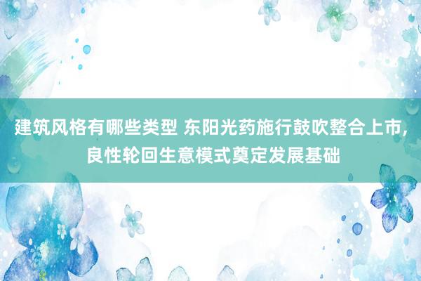 建筑风格有哪些类型 东阳光药施行鼓吹整合上市, 良性轮回生意模式奠定发展基础