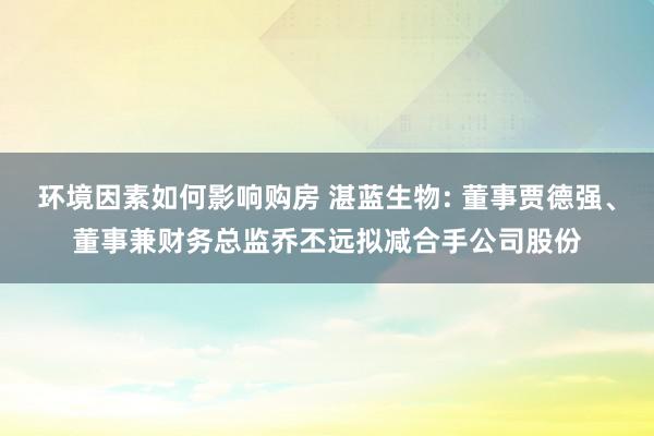 环境因素如何影响购房 湛蓝生物: 董事贾德强、董事兼财务总监乔丕远拟减合手公司股份