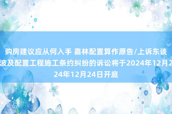 购房建议应从何入手 嘉林配置算作原告/上诉东谈主的1起波及配置工程施工条约纠纷的诉讼将于2024年12月24日开庭