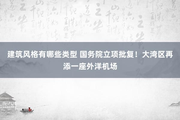 建筑风格有哪些类型 国务院立项批复！大湾区再添一座外洋机场