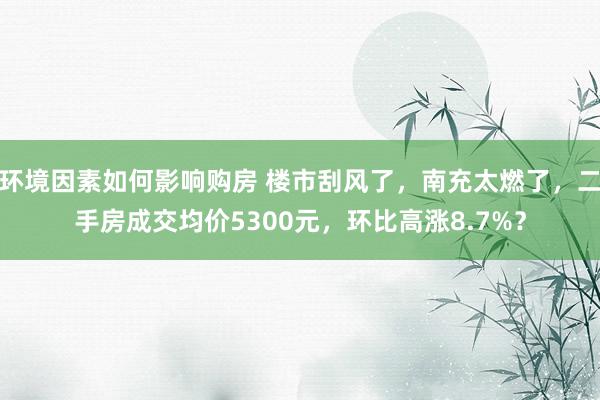 环境因素如何影响购房 楼市刮风了，南充太燃了，二手房成交均价5300元，环比高涨8.7%？