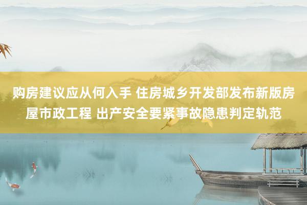 购房建议应从何入手 住房城乡开发部发布新版房屋市政工程 出产安全要紧事故隐患判定轨范