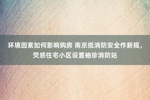 环境因素如何影响购房 南京抵消防安全作新规，荧惑住宅小区设置袖珍消防站