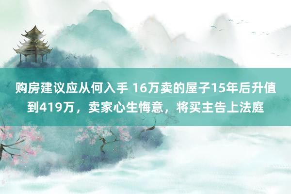 购房建议应从何入手 16万卖的屋子15年后升值到419万，卖家心生悔意，将买主告上法庭