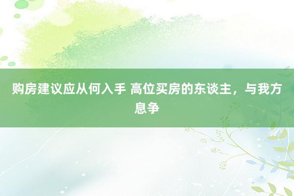 购房建议应从何入手 高位买房的东谈主，与我方息争