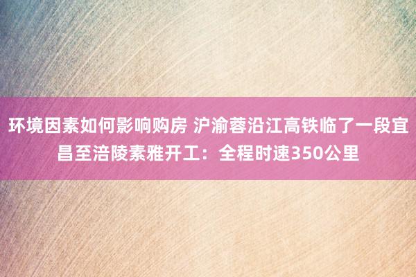 环境因素如何影响购房 沪渝蓉沿江高铁临了一段宜昌至涪陵素雅开工：全程时速350公里