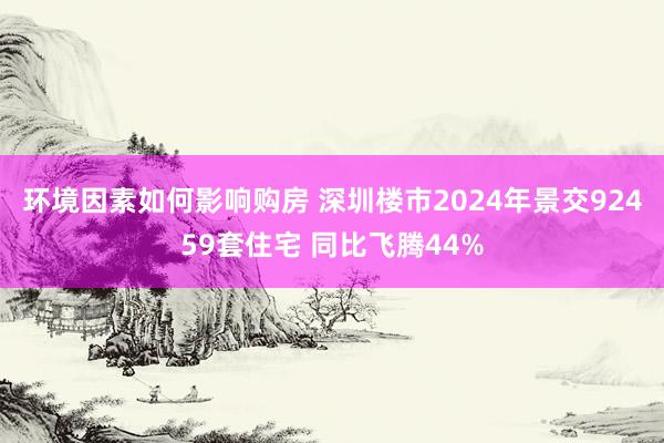 环境因素如何影响购房 深圳楼市2024年景交92459套住宅 同比飞腾44%