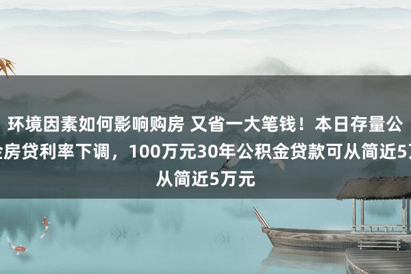 环境因素如何影响购房 又省一大笔钱！本日存量公积金房贷利率下调，100万元30年公积金贷款可从简近5万元