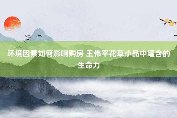 环境因素如何影响购房 王伟平花草小品中蕴含的生命力