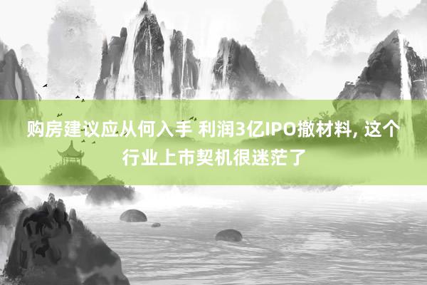 购房建议应从何入手 利润3亿IPO撤材料, 这个行业上市契机很迷茫了