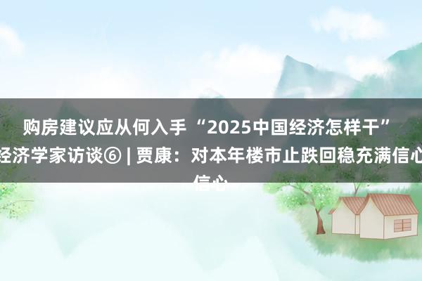 购房建议应从何入手 “2025中国经济怎样干” 经济学家访谈⑥ | 贾康：对本年楼市止跌回稳充满信心